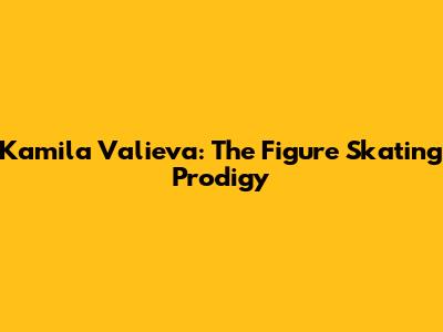 Kamila Valieva: The Figure Skating Prodigy