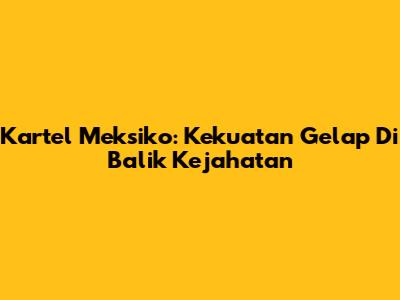 Kartel Meksiko: Kekuatan Gelap Di Balik Kejahatan