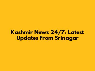 Kashmir News 24/7: Latest Updates From Srinagar