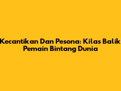 Kecantikan Dan Pesona: Kilas Balik Pemain Bintang Dunia