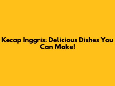 Kecap Inggris: Delicious Dishes You Can Make!