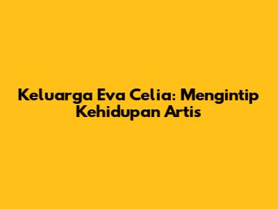 Keluarga Eva Celia: Mengintip Kehidupan Artis
