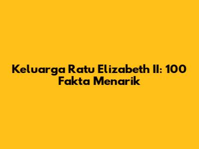 Keluarga Ratu Elizabeth II: 100 Fakta Menarik