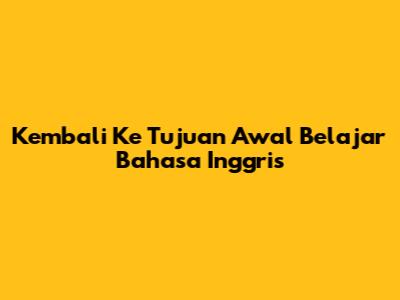 Kembali Ke Tujuan Awal Belajar Bahasa Inggris