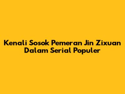 Kenali Sosok Pemeran Jin Zixuan Dalam Serial Populer