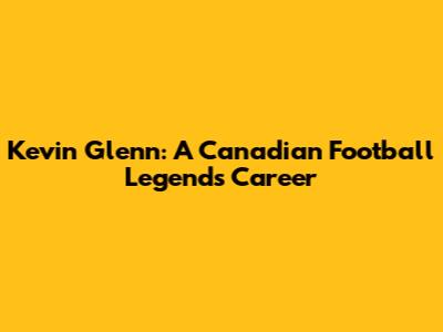 Kevin Glenn: A Canadian Football Legend's Career