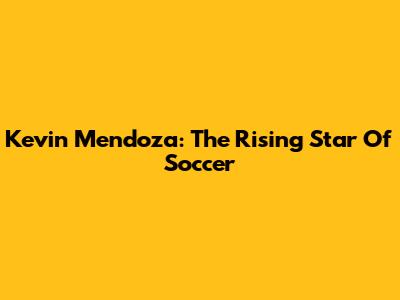 Kevin Mendoza: The Rising Star Of Soccer