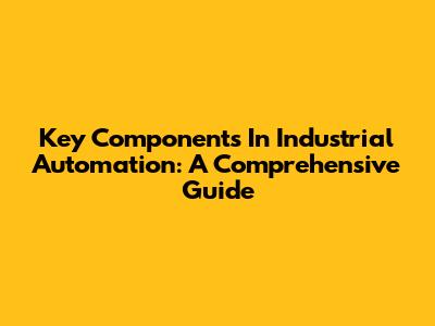 Key Components In Industrial Automation: A Comprehensive Guide