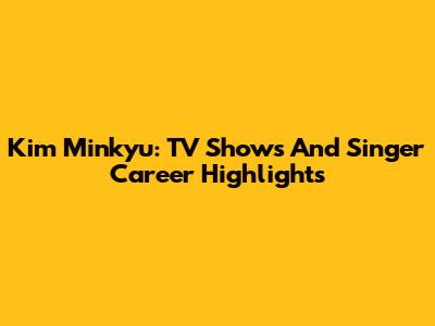 Kim Minkyu: TV Shows And Singer Career Highlights