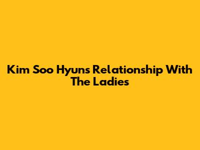 Kim Soo Hyun's Relationship With The Ladies