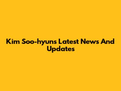 Kim Soo-hyun's Latest News And Updates