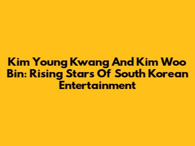 Kim Young Kwang And Kim Woo Bin: Rising Stars Of South Korean Entertainment