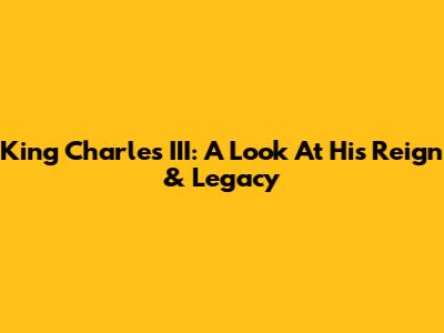 King Charles III: A Look At His Reign & Legacy