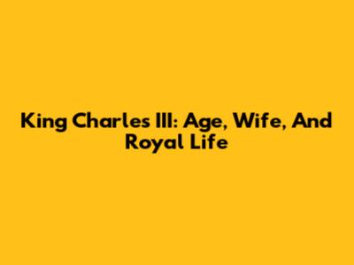 King Charles III: Age, Wife, And Royal Life