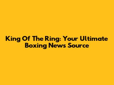 King Of The Ring: Your Ultimate Boxing News Source