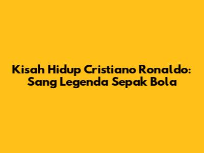 Kisah Hidup Cristiano Ronaldo: Sang Legenda Sepak Bola