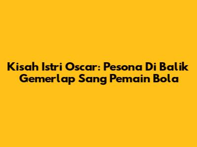Kisah Istri Oscar: Pesona Di Balik Gemerlap Sang Pemain Bola