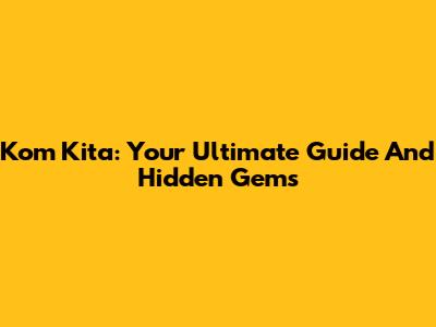 Kom Kita: Your Ultimate Guide And Hidden Gems