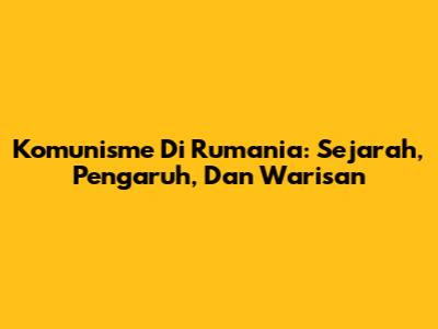 Komunisme Di Rumania: Sejarah, Pengaruh, Dan Warisan