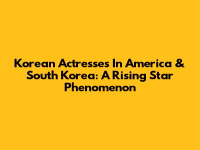 Korean Actresses In America & South Korea: A Rising Star Phenomenon