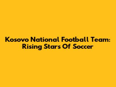 Kosovo National Football Team: Rising Stars Of Soccer