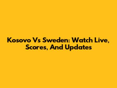 Kosovo Vs Sweden: Watch Live, Scores, And Updates