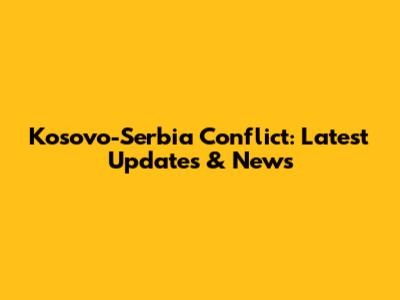 Kosovo-Serbia Conflict: Latest Updates & News