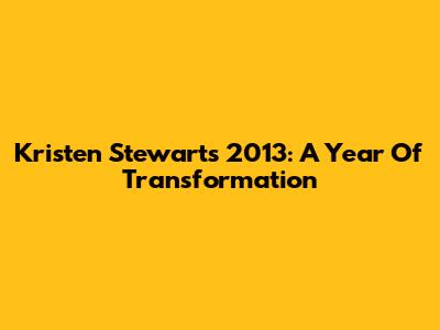 Kristen Stewart's 2013: A Year Of Transformation