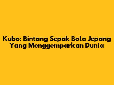 Kubo: Bintang Sepak Bola Jepang Yang Menggemparkan Dunia