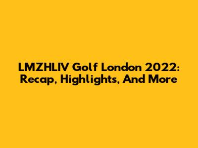 LMZHLIV Golf London 2022: Recap, Highlights, And More