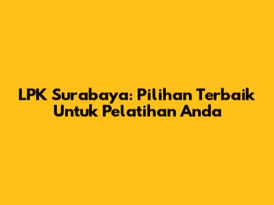 LPK Surabaya: Pilihan Terbaik Untuk Pelatihan Anda
