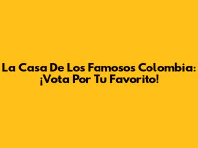 La Casa De Los Famosos Colombia: ¡Vota Por Tu Favorito!