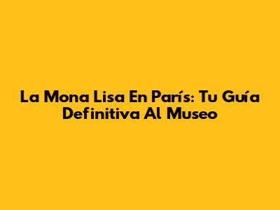 La Mona Lisa En París: Tu Guía Definitiva Al Museo