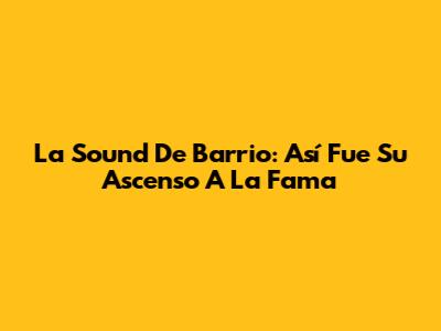 La Sound De Barrio: Así Fue Su Ascenso A La Fama