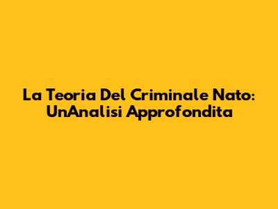 La Teoria Del Criminale Nato: Un'Analisi Approfondita