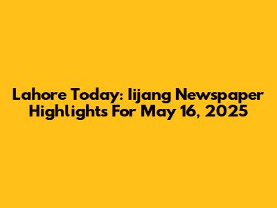 Lahore Today: Iijang Newspaper Highlights For May 16, 2025