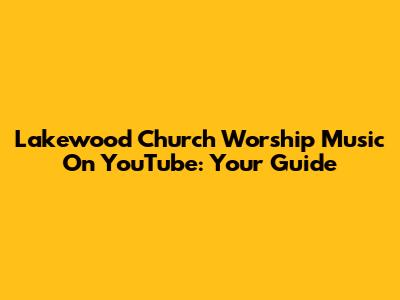 Lakewood Church Worship Music On YouTube: Your Guide