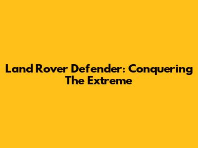 Land Rover Defender: Conquering The Extreme