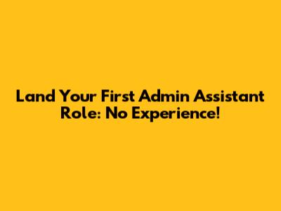 Land Your First Admin Assistant Role: No Experience!
