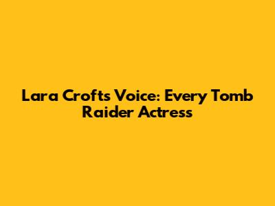 Lara Croft's Voice: Every Tomb Raider Actress