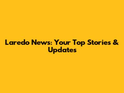 Laredo News: Your Top Stories & Updates