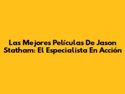 Las Mejores Películas De Jason Statham: El Especialista En Acción