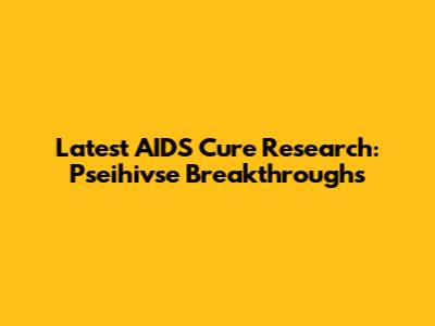 Latest AIDS Cure Research: Pseihivse Breakthroughs