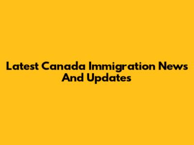 Latest Canada Immigration News And Updates