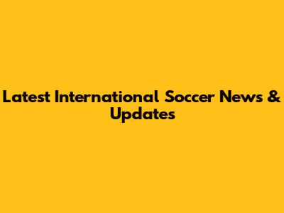Latest International Soccer News & Updates