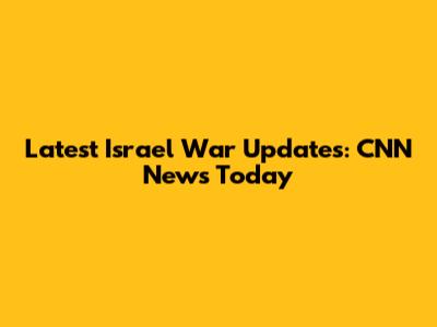 Latest Israel War Updates: CNN News Today