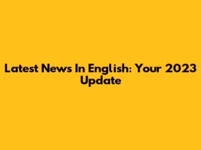 Latest News In English: Your 2023 Update