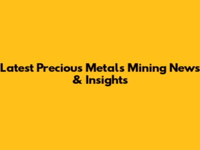 Latest Precious Metals Mining News & Insights