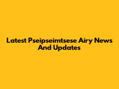 Latest Pseipseimtsese Airy News And Updates