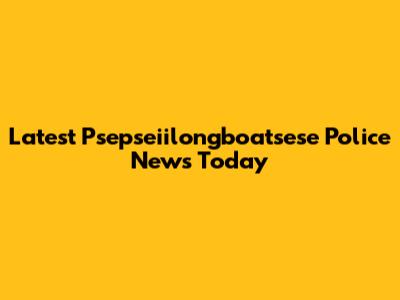 Latest Psepseiilongboatsese Police News Today